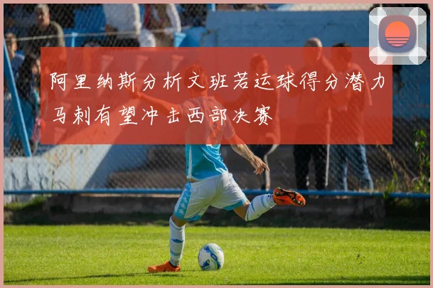 阿里纳斯分析文班若运球得分潜力马刺有望冲击西部决赛