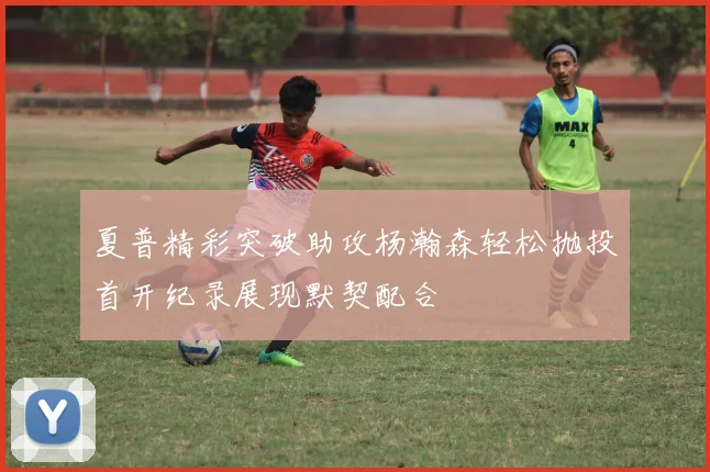夏普精彩突破助攻杨瀚森轻松抛投首开纪录展现默契配合