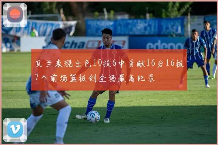 瓦兰表现出色10投6中贡献16分16板7个前场篮板创全场最高纪录