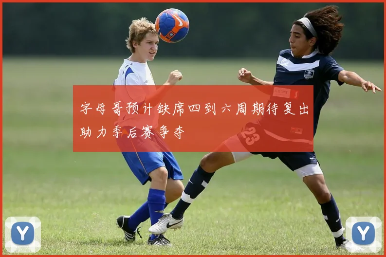 字母哥预计缺席四到六周期待复出助力季后赛争夺