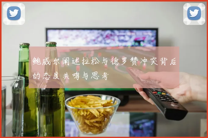 鲍威尔阐述拉松与德罗赞冲突背后的态度共鸣与思考